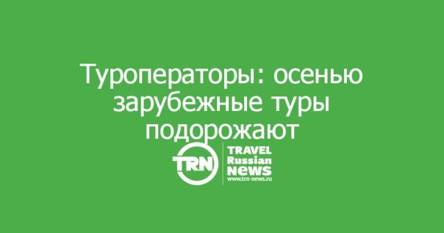 Туроператоры предупредили: осенью зарубежные туры подорожают Туроператоры предупредили: осенью зарубежные туры подорожают