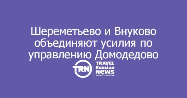 Шереметьево и Внуково объединяют усилия по управлению Домодедово