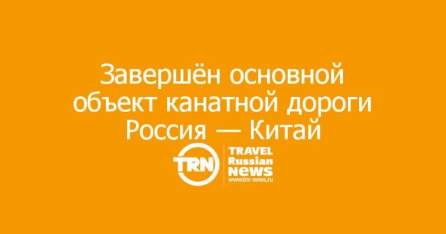 Завершён основной объект первой в мире трансграничной канатной дороги Россия — Китай Завершён основной объект первой в мире трансграничной канатной дороги Россия — Китай