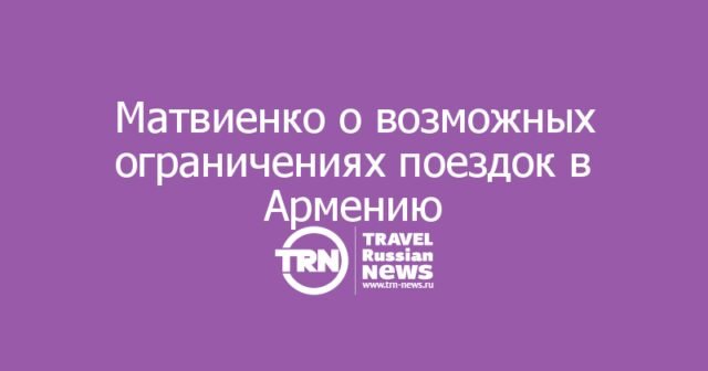 Матвиенко допустила рекомендацию россиянам воздержаться от поездок в Армению Матвиенко допустила рекомендацию россиянам воздержаться от поездок в Армению