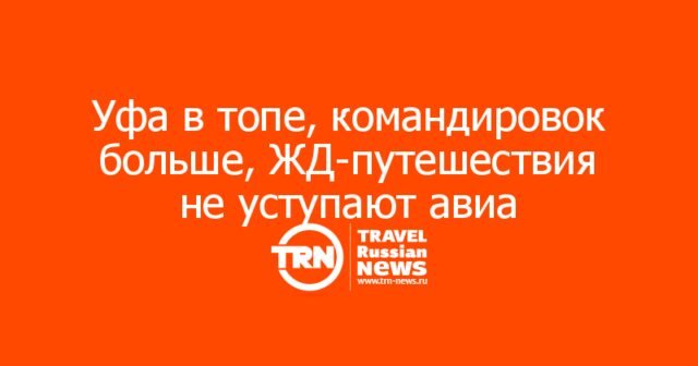 Уфа в топе, командировок больше, ЖД-путешествия не уступают авиа Уфа в топе, командировок больше, ЖД-путешествия не уступают авиа