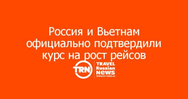 Россия и Вьетнам официально подтвердили курс на рост прямых рейсов и дальнейшее упрощение въезда