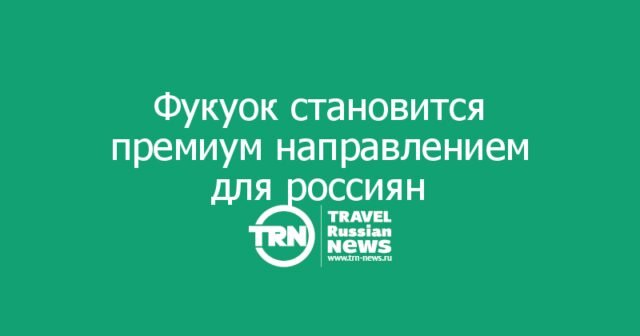 Фукуок становится премиальным направлением для россиян