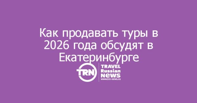 Как продавать туры в 2026 году: туроператоры соберутся в Екатеринбурге Как продавать туры в 2026 году: туроператоры соберутся в Екатеринбурге